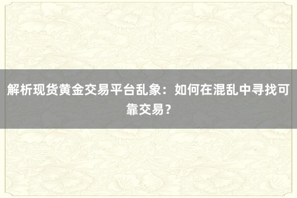 解析现货黄金交易平台乱象：如何在混乱中寻找可靠交易？