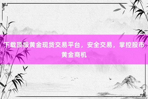 下载顶级黄金现货交易平台，安全交易，掌控股市黄金商机