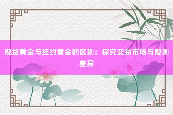 现货黄金与纽约黄金的区别：探究交易市场与规则差异