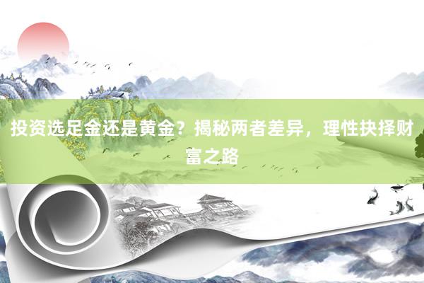 投资选足金还是黄金？揭秘两者差异，理性抉择财富之路