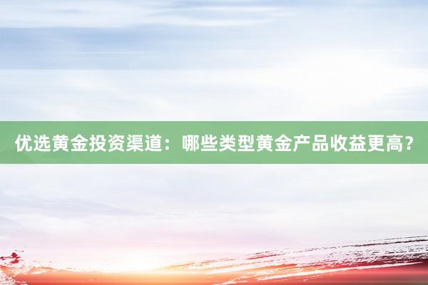 优选黄金投资渠道：哪些类型黄金产品收益更高？
