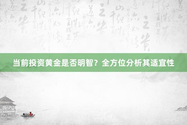当前投资黄金是否明智？全方位分析其适宜性