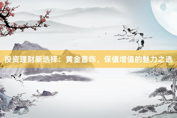 投资理财新选择：黄金首饰，保值增值的魅力之选