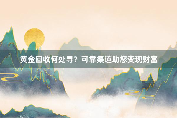 黄金回收何处寻？可靠渠道助您变现财富