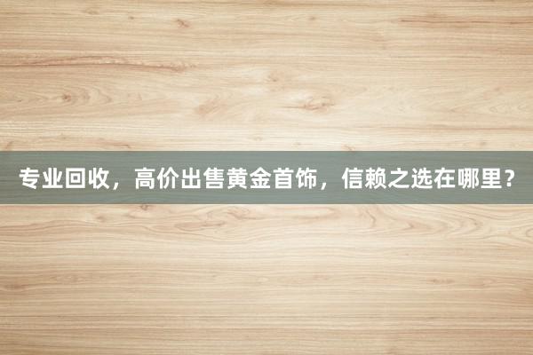 专业回收，高价出售黄金首饰，信赖之选在哪里？