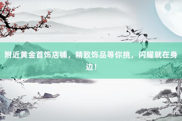 附近黄金首饰店铺，精致饰品等你挑，闪耀就在身边！