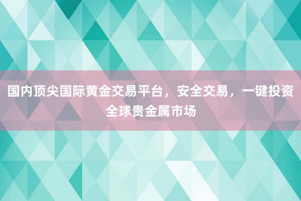 国内顶尖国际黄金交易平台，安全交易，一键投资全球贵金属市场